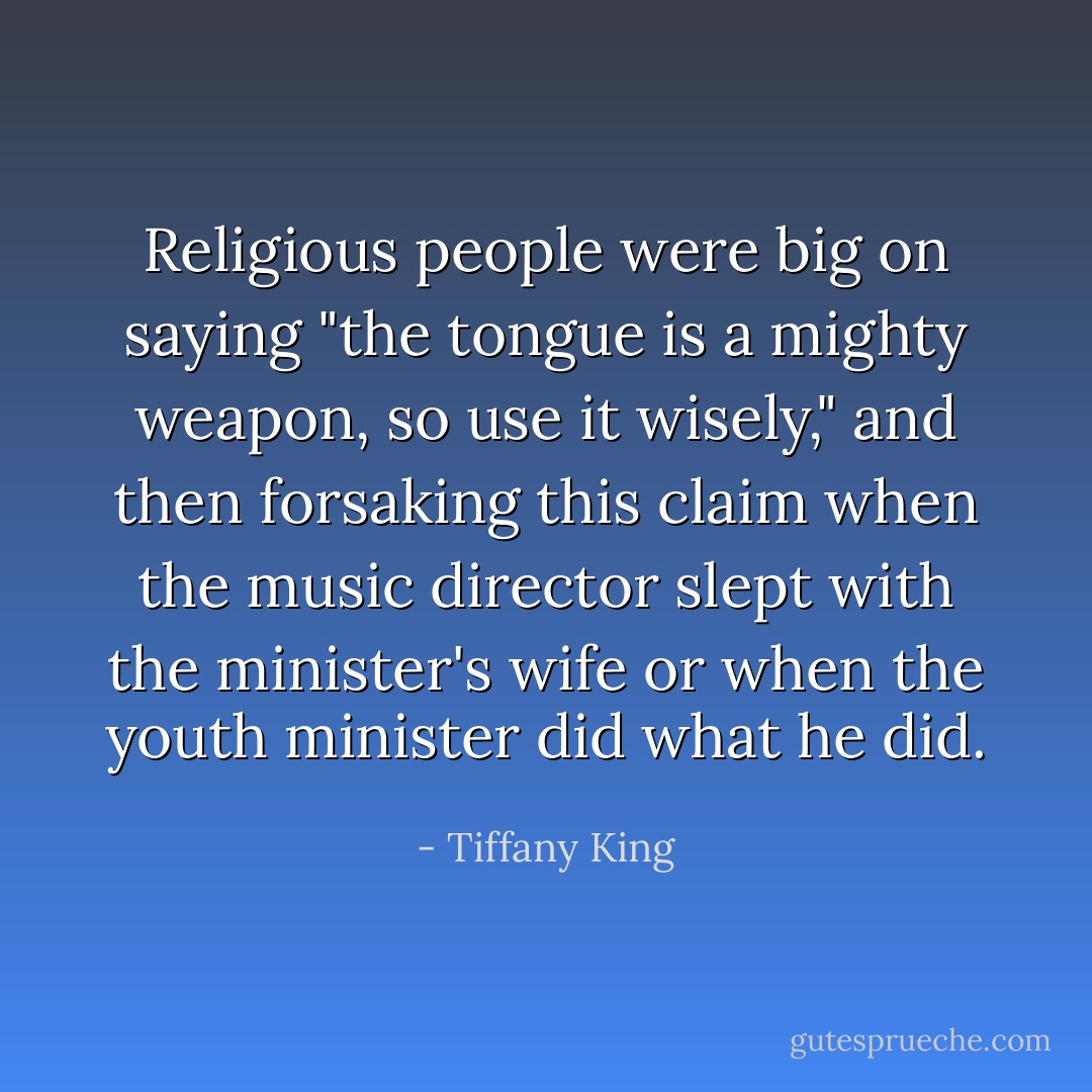 Religious people were big on saying "the tongue is a mighty weapon, so use it wisely," and then forsaking this claim when the music director slept with the minister's wife or when the youth minister did what he did. - Tiffany King