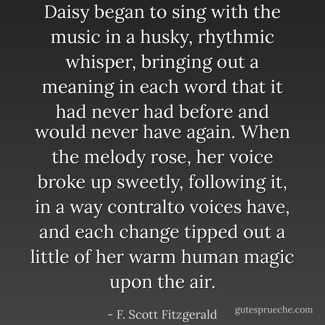 Daisy began to sing with the music in a husky, rhythmic whisper, bringing out a meaning in each word that it had never had before and would never have again. When the melody rose, her voice broke up sweetly, following it, in a way contralto voices have, and each change tipped out a little of her warm human magic upon the air. - F. Scott Fitzgerald