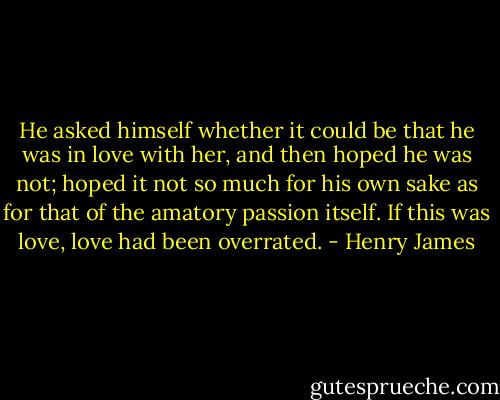 He asked himself whether it could be that he was in love with her, and then hoped he was not; hoped it not so much for his own sake as for that of the amatory passion itself. If this was love, love had been overrated. - Henry James