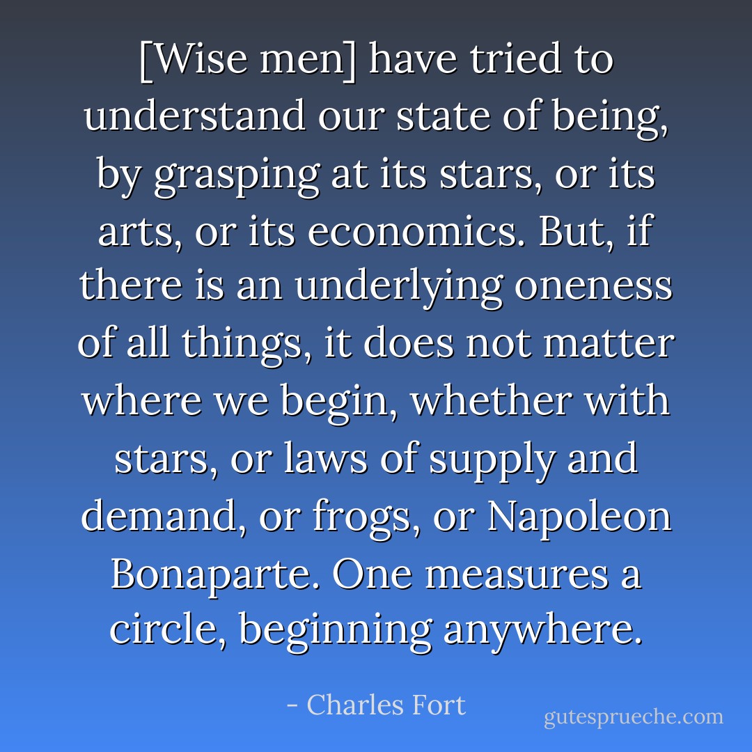 [Wise men] have tried to understand our state of being, by grasping at its stars, or its arts, or its economics. But, if there is an underlying oneness of all things, it does not matter where we begin, whether with stars, or laws of supply and demand, or frogs, or Napoleon Bonaparte. One measures a circle, beginning anywhere. - Charles Fort