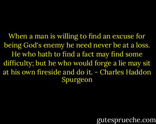When a man is willing to find an excuse for being God's enemy he need never be at a loss. He who hath to find a fact may find some difficulty; but he who would forge a lie may sit at his own fireside and do it. - Charles Haddon Spurgeon