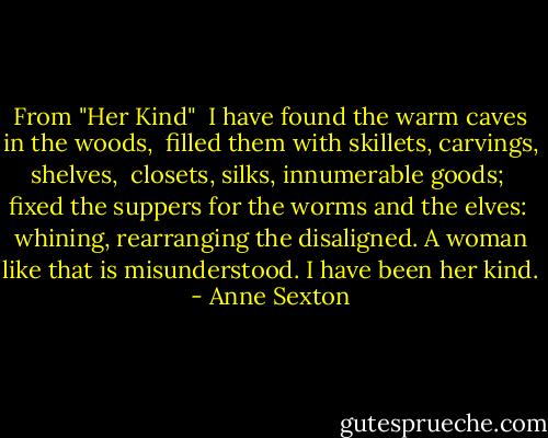 From "Her Kind"<br /><br />I have found the warm caves in the woods, <br />filled them with skillets, carvings, shelves, <br />closets, silks, innumerable goods; <br />fixed the suppers for the worms and the elves: <br />whining, rearranging the disaligned.<br />A woman like that is misunderstood.<br />I have been her kind. - Anne Sexton