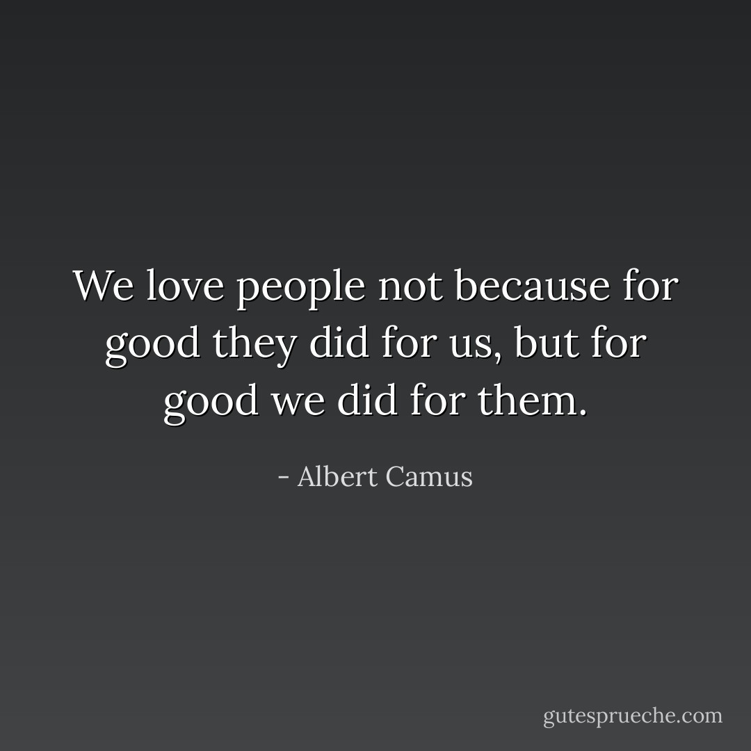 We love people not because for good they did for us, but for good we did for them. - Albert Camus