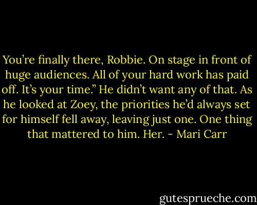 You’re finally there, Robbie. On stage in front of huge audiences. All of your hard work has paid off. It’s your time.”<br />He didn’t want any of that. As he looked at Zoey, the priorities he’d always set for himself fell away, leaving just one. One thing that mattered to him.<br />Her. - Mari Carr