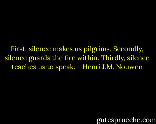 First, silence makes us pilgrims. Secondly, silence guards the fire within. Thirdly, silence teaches us to speak. - Henri J.M. Nouwen