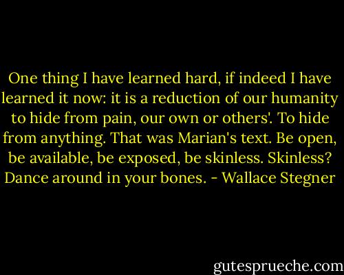 One thing I have learned hard, if indeed I have learned it now: it is a reduction of our humanity to hide from pain, our own or others'. To hide from anything. That was Marian's text. Be open, be available, be exposed, be skinless. Skinless? Dance around in your bones. - Wallace Stegner