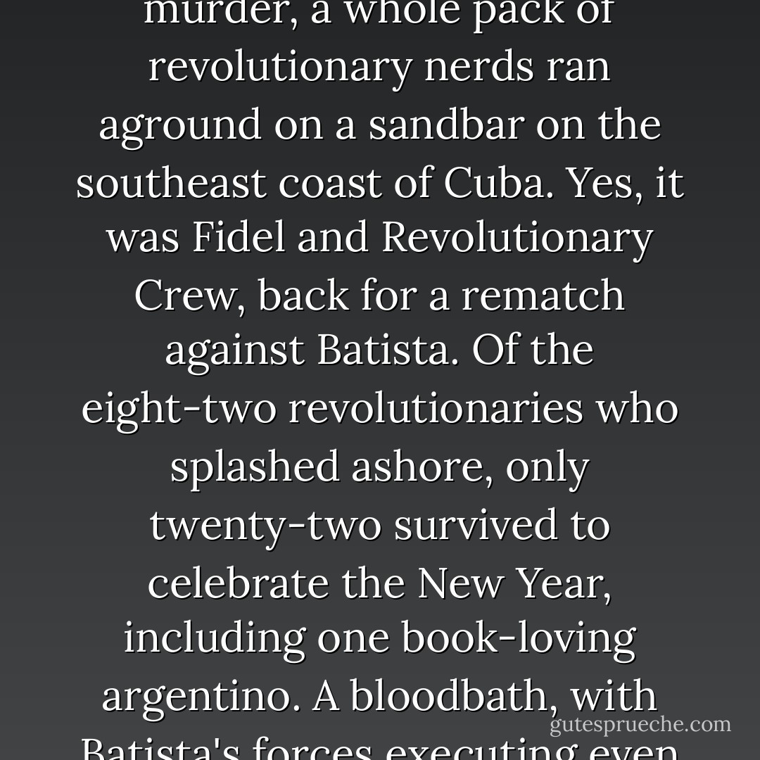 But take heart: For every phalanx of nerds who die there are always a few who succeed. Not long after that horrific murder, a whole pack of revolutionary nerds ran aground on a sandbar on the southeast coast of Cuba. Yes, it was Fidel and Revolutionary Crew, back for a rematch against Batista. Of the eight-two revolutionaries who splashed ashore, only twenty-two survived to celebrate the New Year, including one book-loving argentino. A bloodbath, with Batista's forces executing even those who surrendered. But these twenty-two, it would prove, were enough. - Junot Díaz
