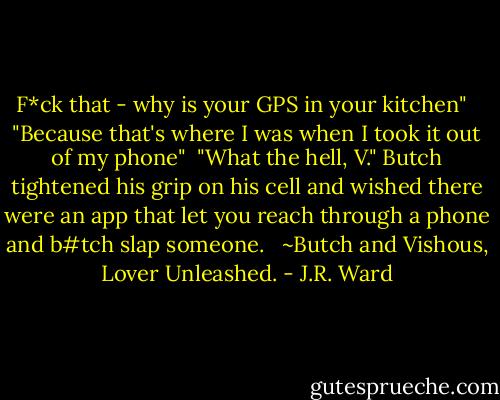 F*ck that - why is your GPS in your kitchen" <br /><br />"Because that's where I was when I took it out of my phone"<br /><br />"What the hell, V." Butch tightened his grip on his cell and wished there were an app that let you reach through a phone and b#tch slap someone. <br /><br />~Butch and Vishous, Lover Unleashed. - J.R. Ward