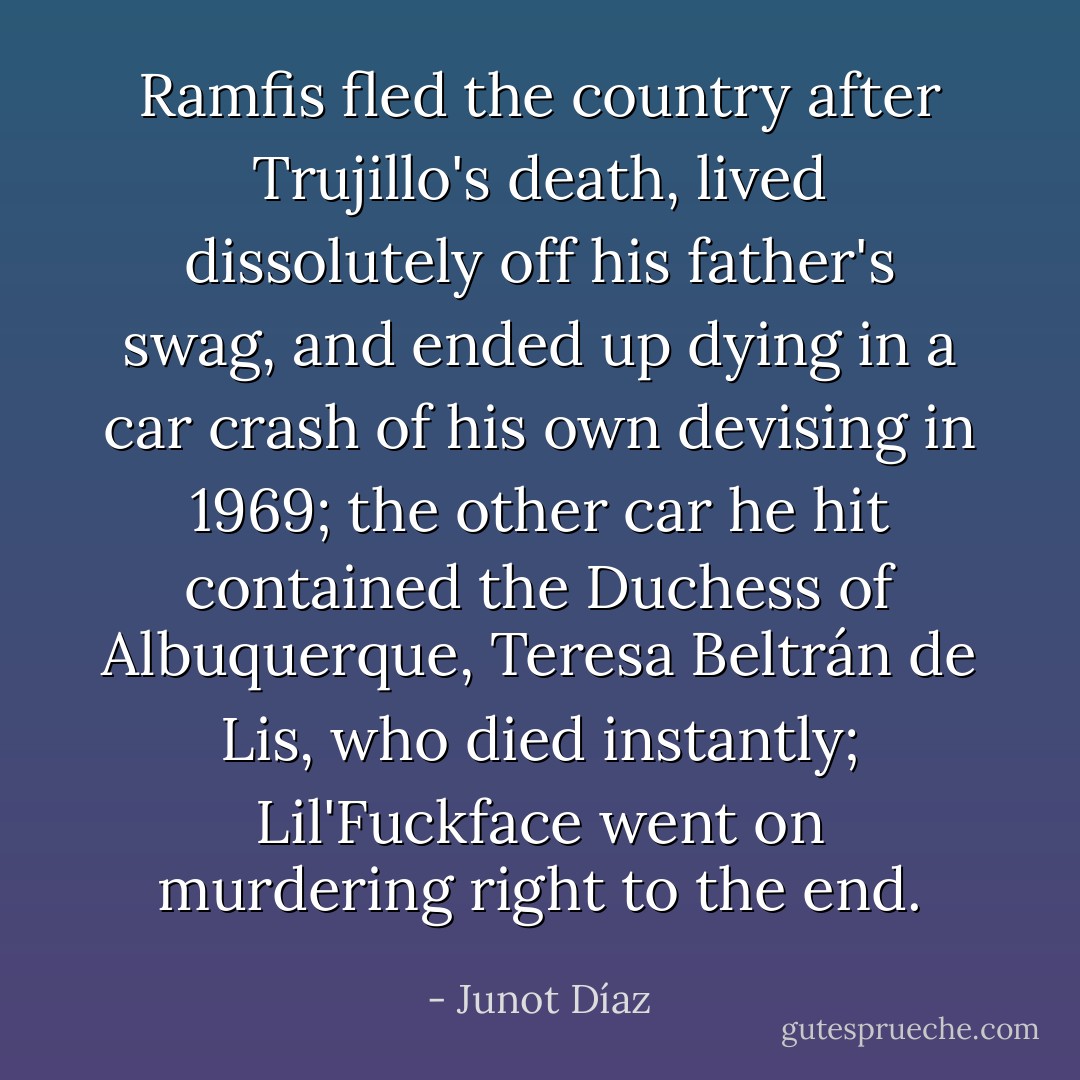 Ramfis fled the country after Trujillo's death, lived dissolutely off his father's swag, and ended up dying in a car crash of his own devising in 1969; the other car he hit contained the Duchess of Albuquerque, Teresa Beltrán de Lis, who died instantly; Lil'Fuckface went on murdering right to the end. - Junot Díaz