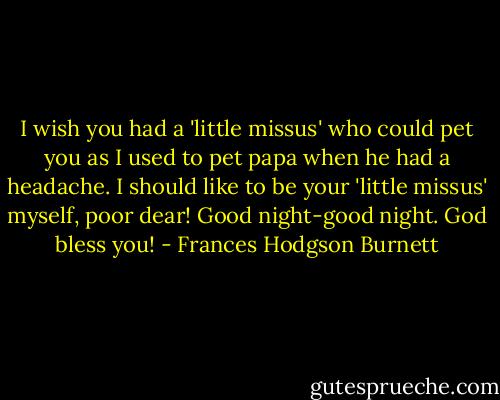 I wish you had a 'little missus' who could pet you as I used to pet papa when he had a headache. I should like to be your 'little missus' myself, poor dear! Good night-good night. God bless you! - Frances Hodgson Burnett