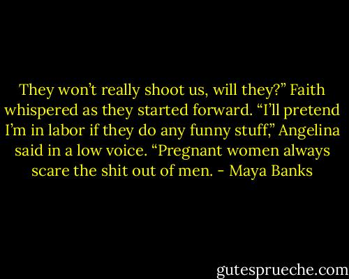 They won’t really shoot us, will they?” Faith whispered as they started forward.<br />“I’ll pretend I’m in labor if they do any funny stuff,” Angelina said in a low voice. “Pregnant women always scare the shit out of men. - Maya Banks