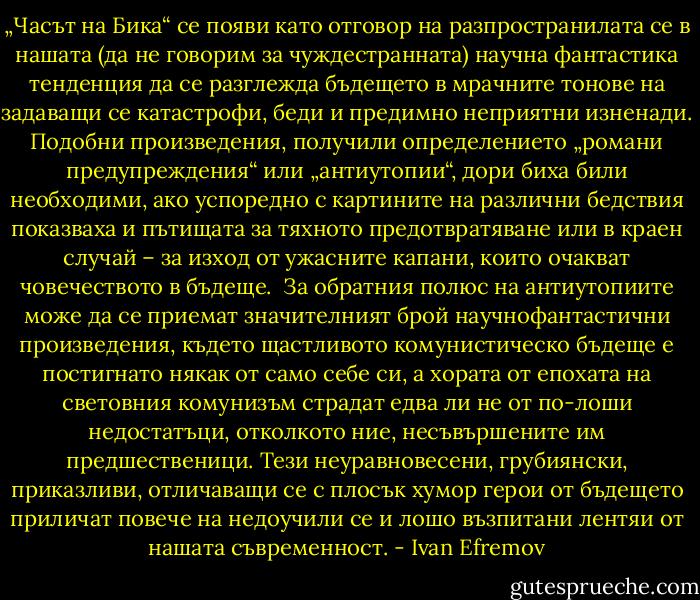 „Часът на Бика“ се появи като отговор на разпространилата се в нашата (да не говорим за чуждестранната) научна фантастика тенденция да се разглежда бъдещето в мрачните тонове на задаващи се катастрофи, беди и предимно неприятни изненади. Подобни произведения, получили определението „романи предупреждения“ или „антиутопии“, дори биха били необходими, ако успоредно с картините на различни бедствия показваха и пътищата за тяхното предотвратяване или в краен случай – за изход от ужасните капани, които очакват човечеството в бъдеще.<br /><br />За обратния полюс на антиутопиите може да се приемат значителният брой научнофантастични произведения, където щастливото комунистическо бъдеще е постигнато някак от само себе си, а хората от епохата на световния комунизъм страдат едва ли не от по-лоши недостатъци, отколкото ние, несъвършените им предшественици. Тези неуравновесени, грубиянски, приказливи, отличаващи се с плосък хумор герои от бъдещето приличат повече на недоучили се и лошо възпитани лентяи от нашата съвременност. - Ivan Efremov