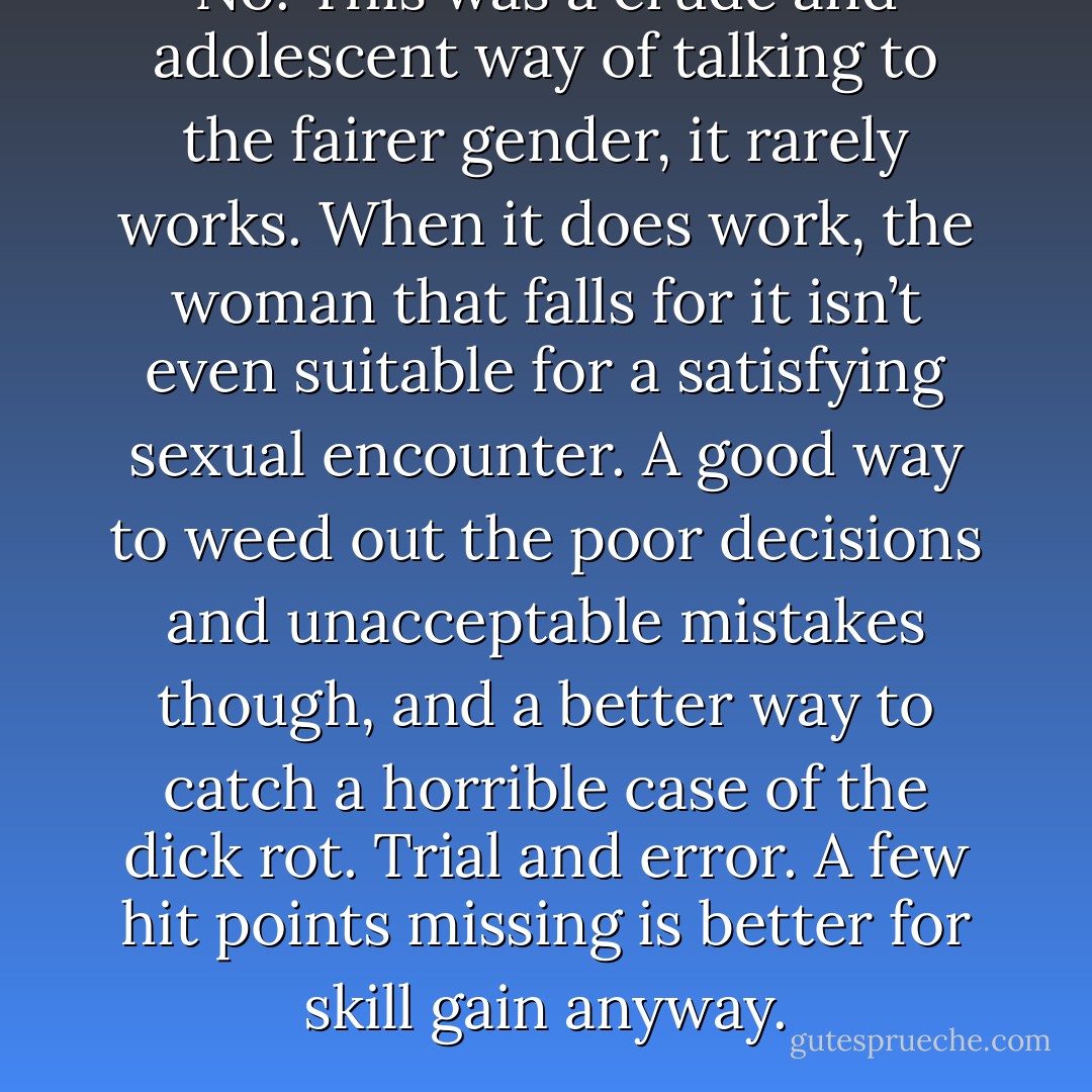 No. This was a crude and adolescent way of talking to the fairer gender, it rarely works. When it does work, the woman that falls for it isn’t even suitable for a satisfying sexual encounter. A good way to weed out the poor decisions and unacceptable mistakes though, and a better way to catch a horrible case of the dick rot. Trial and error. A few hit points missing is better for skill gain anyway. - J.C. Wickhart