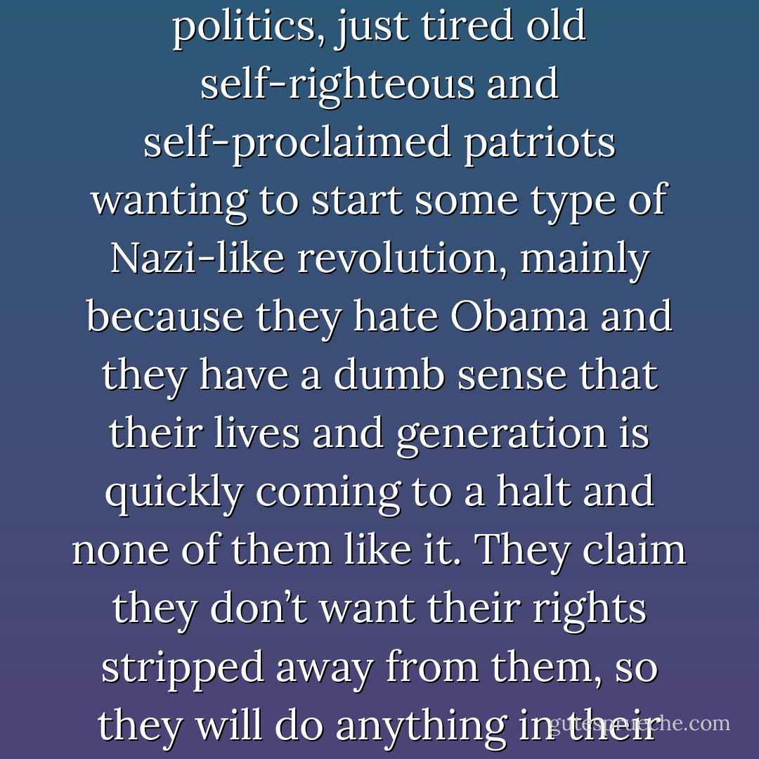 Most Tea Party members are old pride-filled morons who have no good reasoning to concern themselves with politics, just tired old self-righteous and self-proclaimed patriots wanting to start some type of Nazi-like revolution, mainly because they hate Obama and they have a dumb sense that their lives and generation is quickly coming to a halt and none of them like it. They claim they don’t want their rights stripped away from them, so they will do anything in their power to stop that, including stripping away the rights of others. - J.C. Wickhart