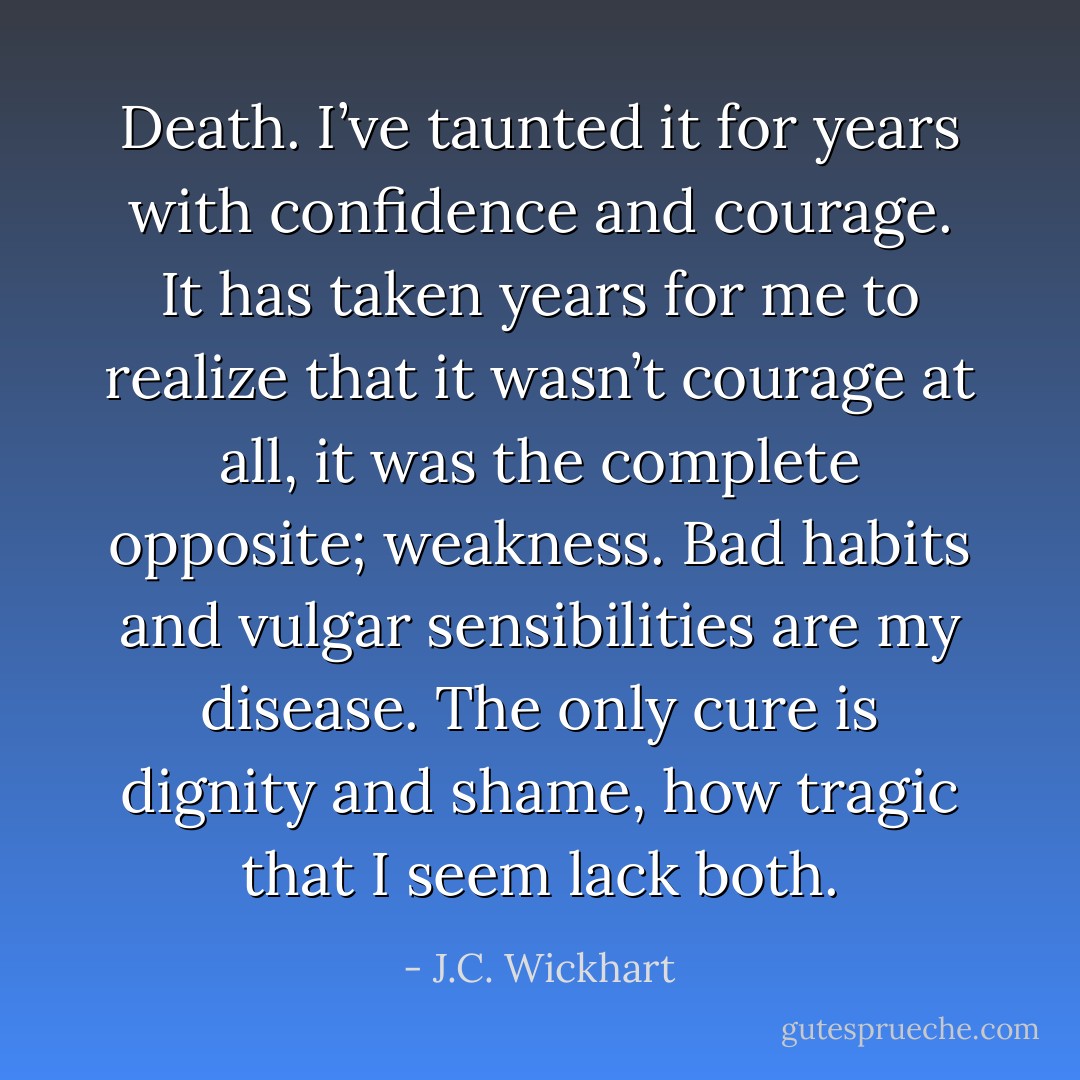 Death. I’ve taunted it for years with confidence and courage. It has taken years for me to realize that it wasn’t courage at all, it was the complete opposite; weakness. Bad habits and vulgar sensibilities are my disease. The only cure is dignity and shame, how tragic that I seem lack both. - J.C. Wickhart