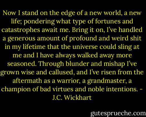 Now I stand on the edge of a new world, a new life; pondering what type of fortunes and catastrophes await me. Bring it on, I’ve handled a generous amount of profound and weird shit in my lifetime that the universe could sling at me and I have always walked away more seasoned. Through blunder and mishap I’ve grown wise and callused, and I’ve risen from the aftermath as a warrior, a grandmaster, a champion of bad virtues and noble intentions. - J.C. Wickhart