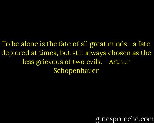 To be alone is the fate of all great minds—a fate deplored at times, but still always chosen as the less grievous of two evils. - Arthur Schopenhauer