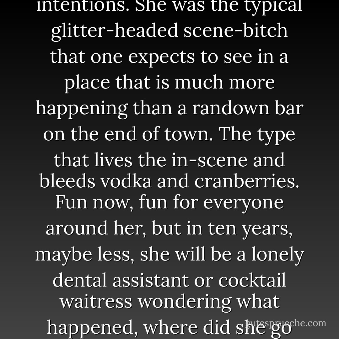 I investigated her topnotch features and allusive intentions. She was the typical glitter-headed scene-bitch that one expects to see in a place that is much more happening than a randown bar on the end of town. The type that lives the in-scene and bleeds vodka and cranberries. Fun now, fun for everyone around her, but in ten years, maybe less, she will be a lonely dental assistant or cocktail waitress wondering what happened, where did she go wrong? - J.C. Wickhart