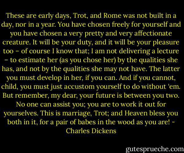 These are early days, Trot, and Rome was not built in a day, nor in a year. You have chosen freely for yourself and you have chosen a very pretty and very affectionate creature. It will be your duty, and it will be your pleasure too – of course I know that; I am not delivering a lecture – to estimate her (as you chose her) by the qualities she has, and not by the qualities she may not have. The latter you must develop in her, if you can. And if you cannot, child, you must just accustom yourself to do without ‘em. But remember, my dear, your future is between you two. No one can assist you; you are to work it out for yourselves. This is marriage, Trot; and Heaven bless you both in it, for a pair of babes in the wood as you are! - Charles Dickens