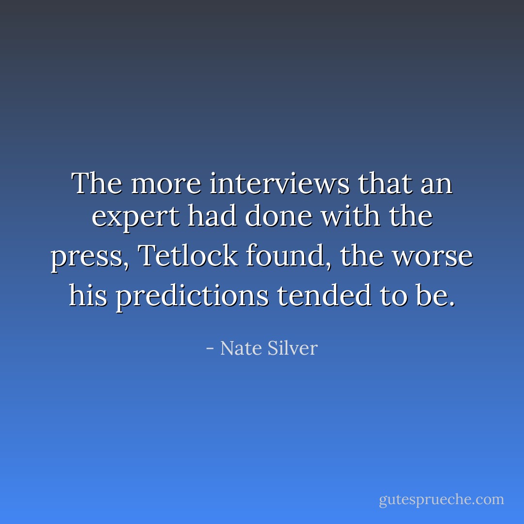 The more interviews that an expert had done with the press, Tetlock found, the worse his predictions tended to be. - Nate Silver