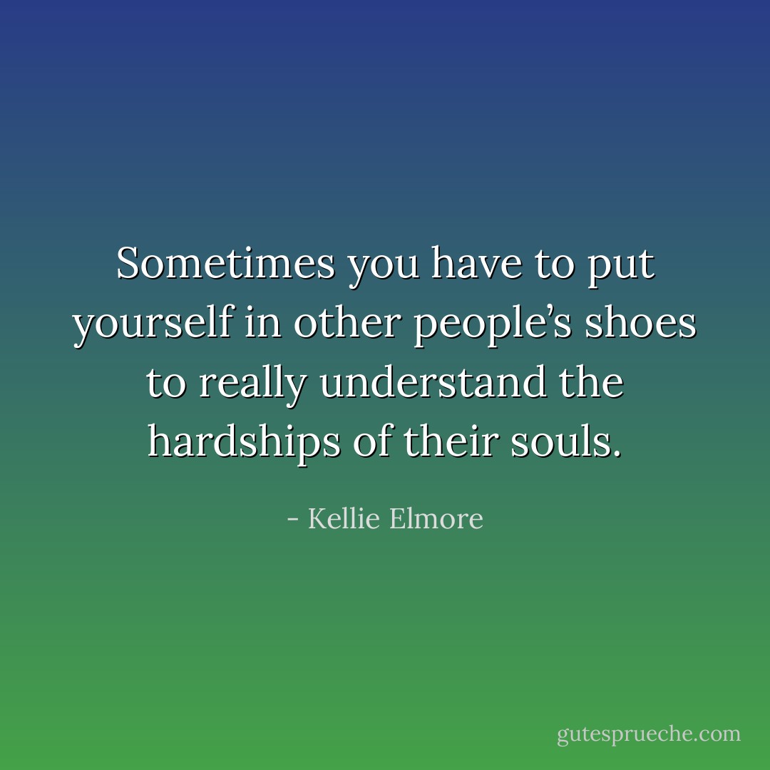 Sometimes you have to put yourself in other people’s shoes to really understand the hardships of their souls. - Kellie Elmore