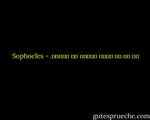 إن كل شئ يكون جيداً في أوانه. - Sophocles