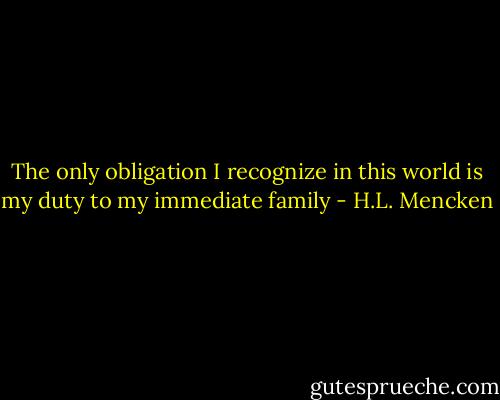 The only obligation I recognize in this world is my duty to my immediate family - H.L. Mencken