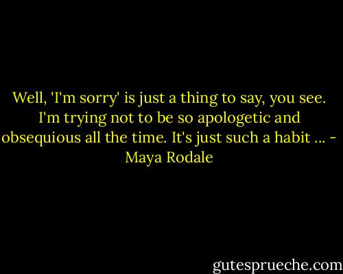 Well, 'I'm sorry' is just a thing to say, you see. I'm trying not to be so apologetic and obsequious all the time. It's just such a habit ... - Maya Rodale