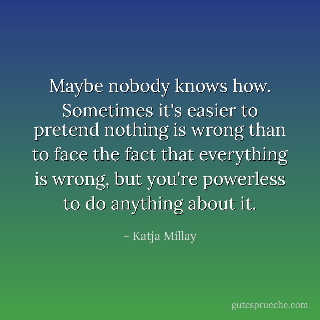 Maybe nobody knows how. Sometimes it's easier to pretend nothing is wrong than to face the fact that everything is wrong, but you're powerless to do anything about it. - Katja Millay