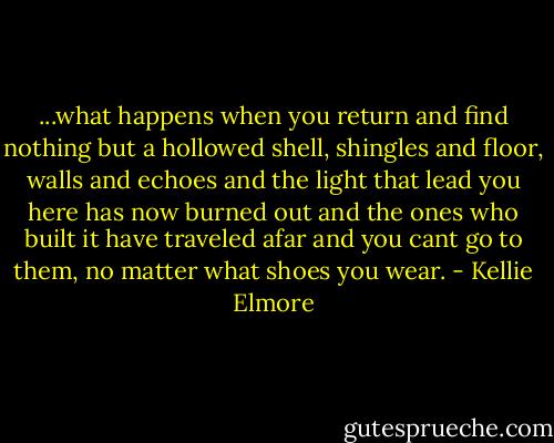 ...what happens when you return<br />and find nothing<br />but a hollowed shell,<br />shingles and floor,<br />walls and echoes<br />and the light that lead you here<br />has now burned out<br />and the ones who built it<br />have traveled afar<br />and you cant go to them,<br />no matter what shoes you wear. - Kellie Elmore