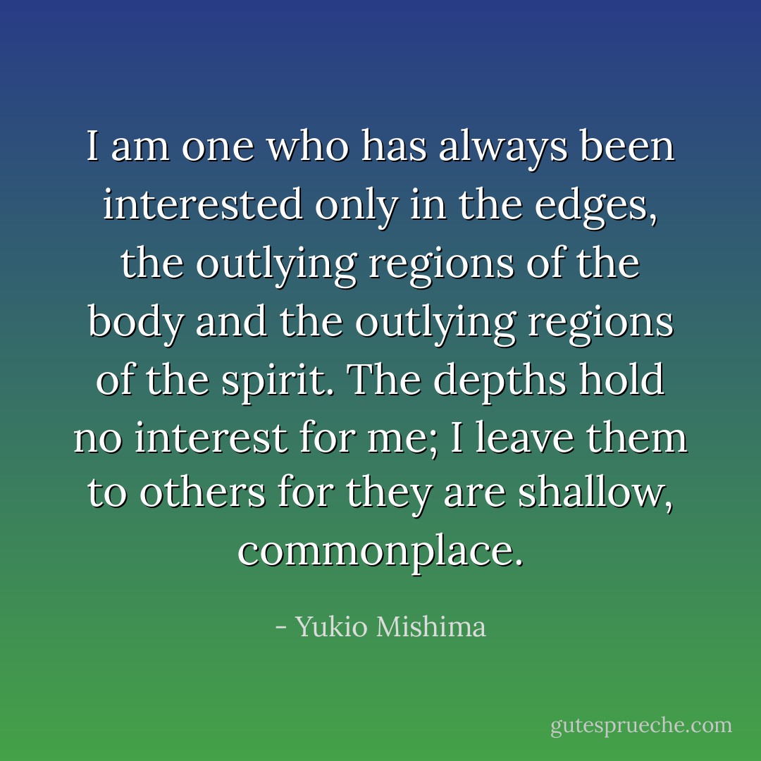 I am one who has always been interested only in the edges, the outlying regions of the body and the outlying regions of the spirit. The depths hold no interest for me; I leave them to others for they are shallow, commonplace. - Yukio Mishima