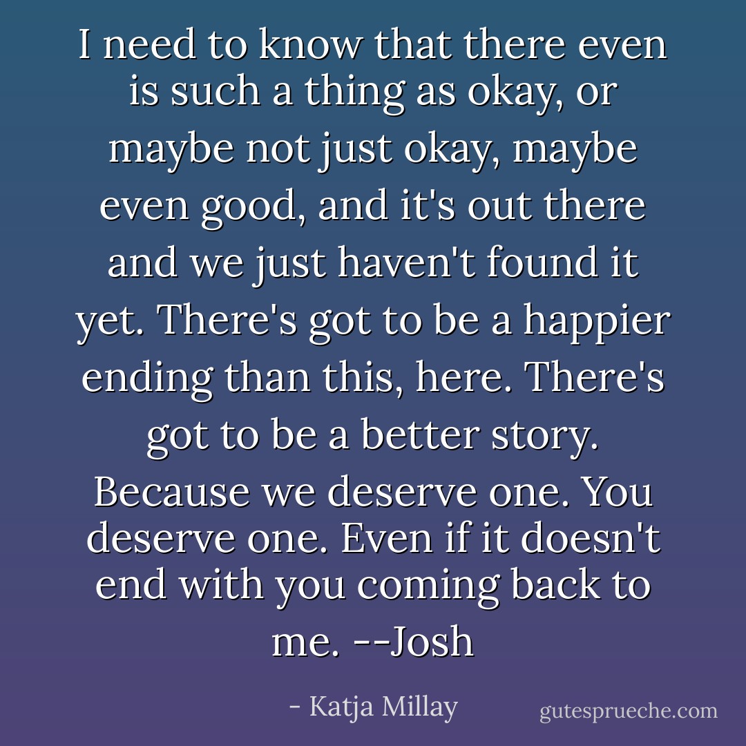 I need to know that there even is such a thing as okay, or maybe not just okay, maybe even good, and it's out there and we just haven't found it yet. There's got to be a happier ending than this, here. There's got to be a better story. Because we deserve one. You deserve one. Even if it doesn't end with you coming back to me. --Josh - Katja Millay