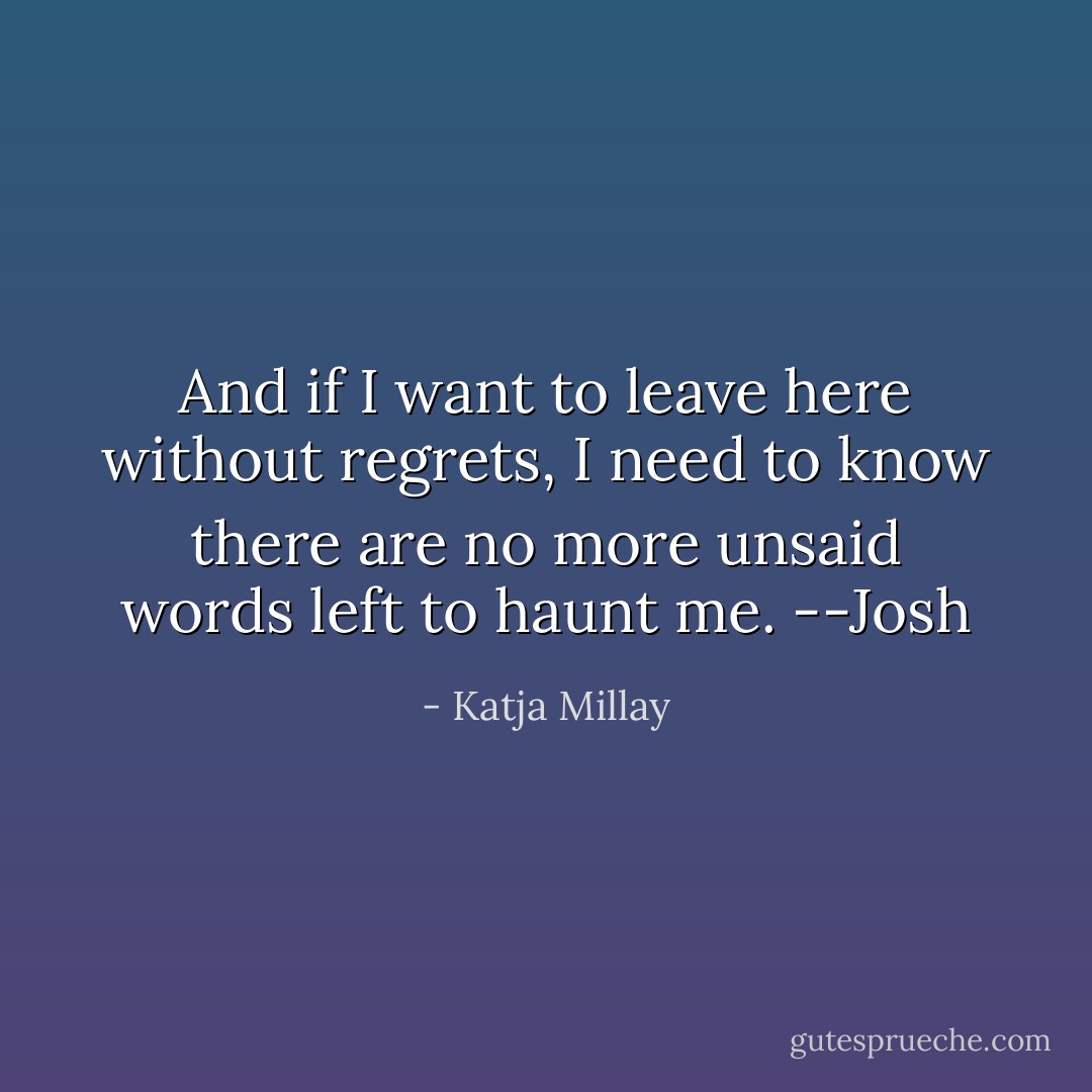 And if I want to leave here without regrets, I need to know there are no more unsaid words left to haunt me. --Josh - Katja Millay