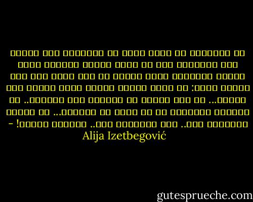 إن الإسلام لم يأخذ اسمه من قوانينه ولا نظامه ولا محرماته ولا من جهود النفس والبدن التي يطالب الإنسان بها، وإنما من شيء يشمل هذا كله ويسمو عليه: من لحظة فارقة تنقدح فيها شرارة وعي باطني... من قوة النفس في مواجهة محن الزمان.. من التهيؤ لاحتمال كل ما يأتي به الوجود... من حقيقة التسليم لله.. إنه استسلام لله.. والاسم إسلام! - Alija Izetbegović