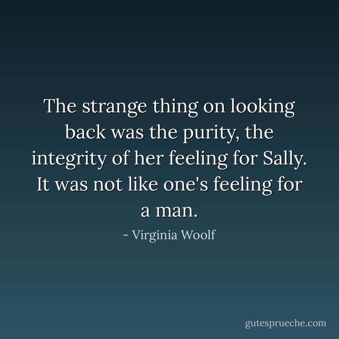 The strange thing on looking back was the purity, the integrity of her feeling for Sally. It was not like one's feeling for a man. - Virginia Woolf