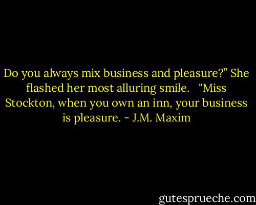 Do you always mix business and pleasure?” She flashed her most alluring smile. <br /><br />"Miss Stockton, when you own an inn, your business is pleasure. - J.M. Maxim