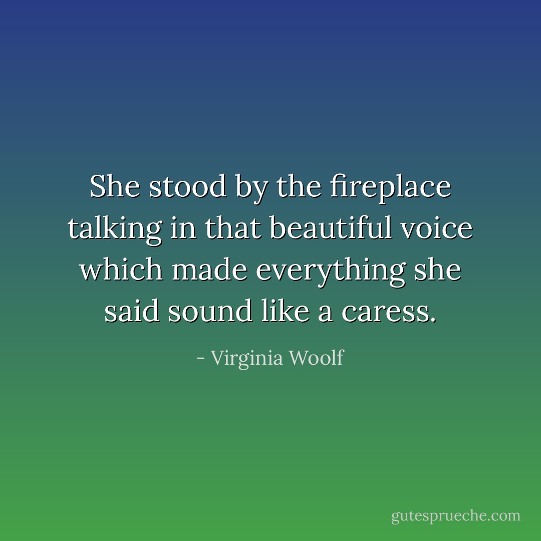 She stood by the fireplace talking in that beautiful voice which made everything she said sound like a caress. - Virginia Woolf