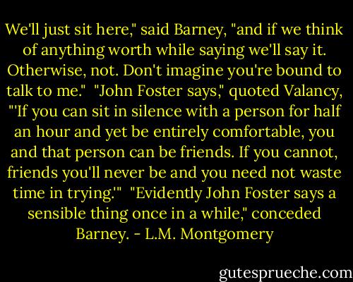 We'll just sit here," said Barney, "and if we think of anything worth while saying we'll say it. Otherwise, not. Don't imagine you're bound to talk to me."<br /><br />"John Foster says," quoted Valancy, "'If you can sit in silence<br />with a person for half an hour and yet be entirely comfortable, you<br />and that person can be friends. If you cannot, friends you'll<br />never be and you need not waste time in trying.'"<br /><br />"Evidently John Foster says a sensible thing once in a while,"<br />conceded Barney. - L.M. Montgomery