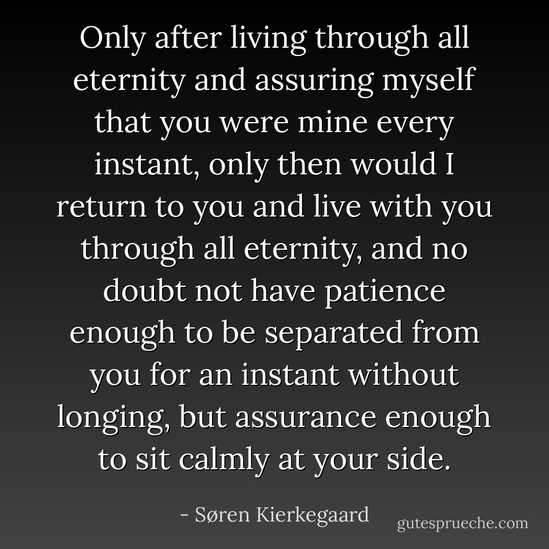 Only after living through all eternity and assuring myself that you were mine every instant, only then would I return to you and live with you through all eternity, and no doubt not have patience enough to be separated from you for an instant without longing, but assurance enough to sit calmly at your side. - Søren Kierkegaard