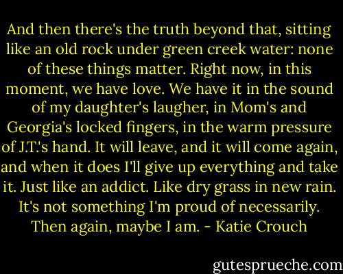 And then there's the truth beyond that, sitting like an old rock under green creek water: none of these things matter. Right now, in this moment, we have love. We have it in the sound of my daughter's laugher, in Mom's and Georgia's locked fingers, in the warm pressure of J.T.'s hand. It will leave, and it will come again, and when it does I'll give up everything and take it. Just like an addict. Like dry grass in new rain. It's not something I'm proud of necessarily. Then again, maybe I am. - Katie Crouch