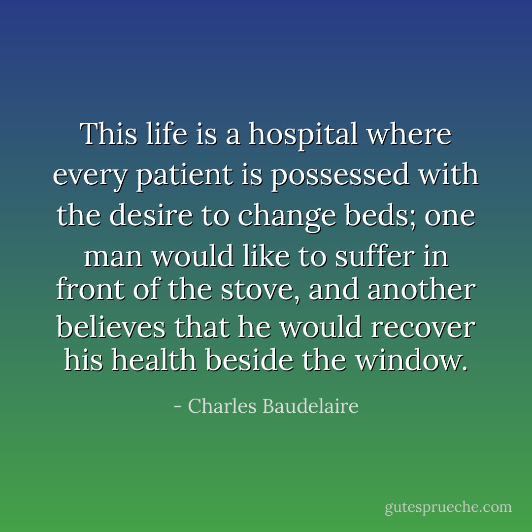 This life is a hospital where every patient is possessed with the desire to change beds; one man would like to suffer in front of the stove, and another believes that he would recover his health beside the window. - Charles Baudelaire