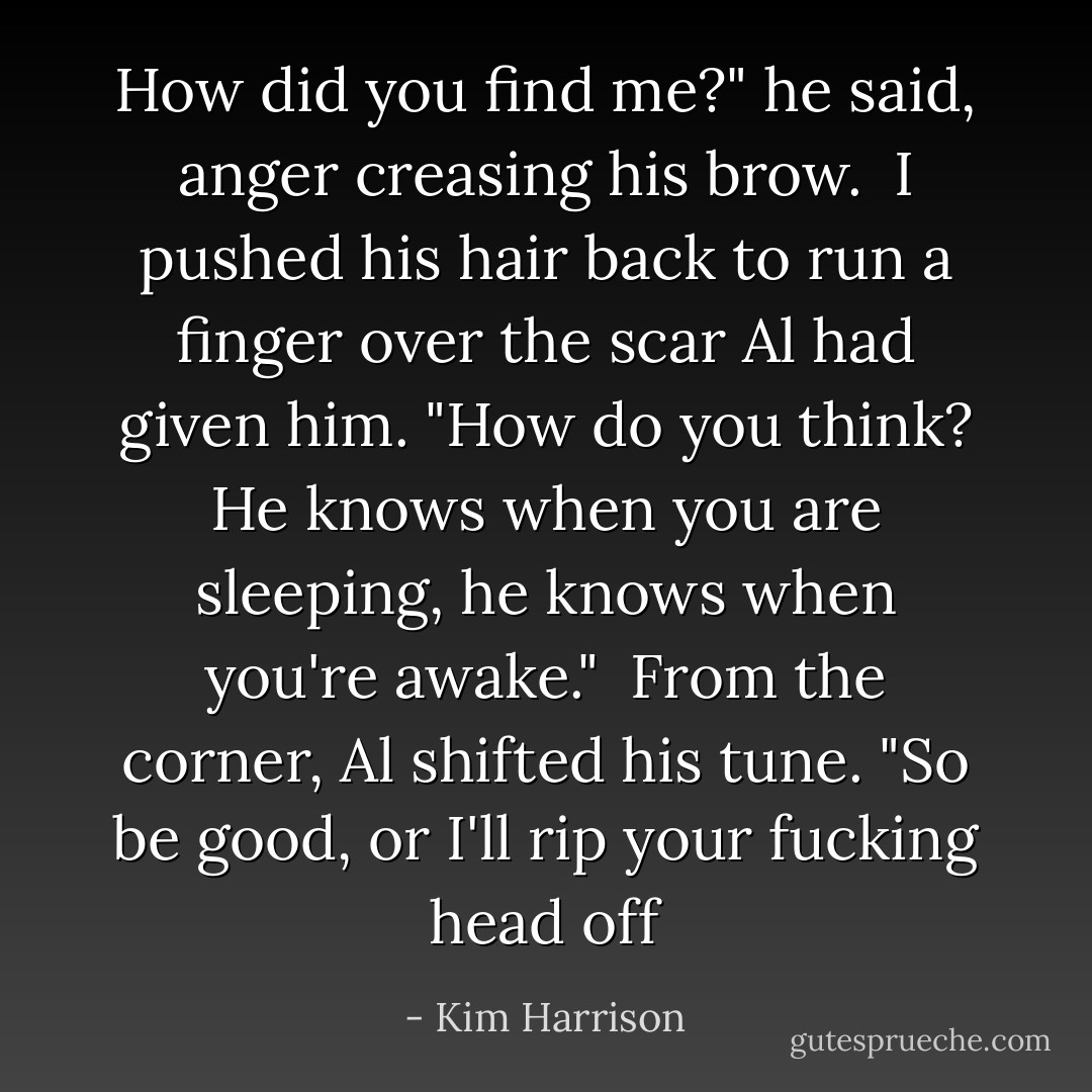 How did you find me?" he said, anger creasing his brow.<br /><br />I pushed his hair back to run a finger over the scar Al had given him. "How do you think? He knows when you are sleeping, he knows when you're awake."<br /><br />From the corner, Al shifted his tune. "So be good, or I'll rip your fucking head off - Kim Harrison