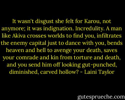 It wasn't disgust she felt for Karou, not anymore; it was indignation. Incredulity. A man like Akiva crosses worlds to find you, infiltrates the enemy capital just to dance with you, bends heaven and hell to avenge your death, saves your comrade and kin from torture and death, and you send him off looking gut-punched, diminished, carved hollow? - Laini Taylor
