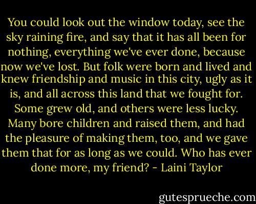 You could look out the window today, see the sky raining fire, and say that it has all been for nothing, everything we've ever done, because now we've lost. But folk were born and lived and knew friendship and music in this city, ugly as it is, and all across this land that we fought for. Some grew old, and others were less lucky. Many bore children and raised them, and had the pleasure of making them, too, and we gave them that for as long as we could. Who has ever done more, my friend? - Laini Taylor