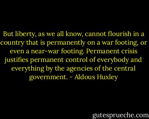But liberty, as we all know, cannot flourish in a country that is permanently on a war footing, or even a near-war footing. Permanent crisis justifies permanent control of everybody and everything by the agencies of the central government. - Aldous Huxley