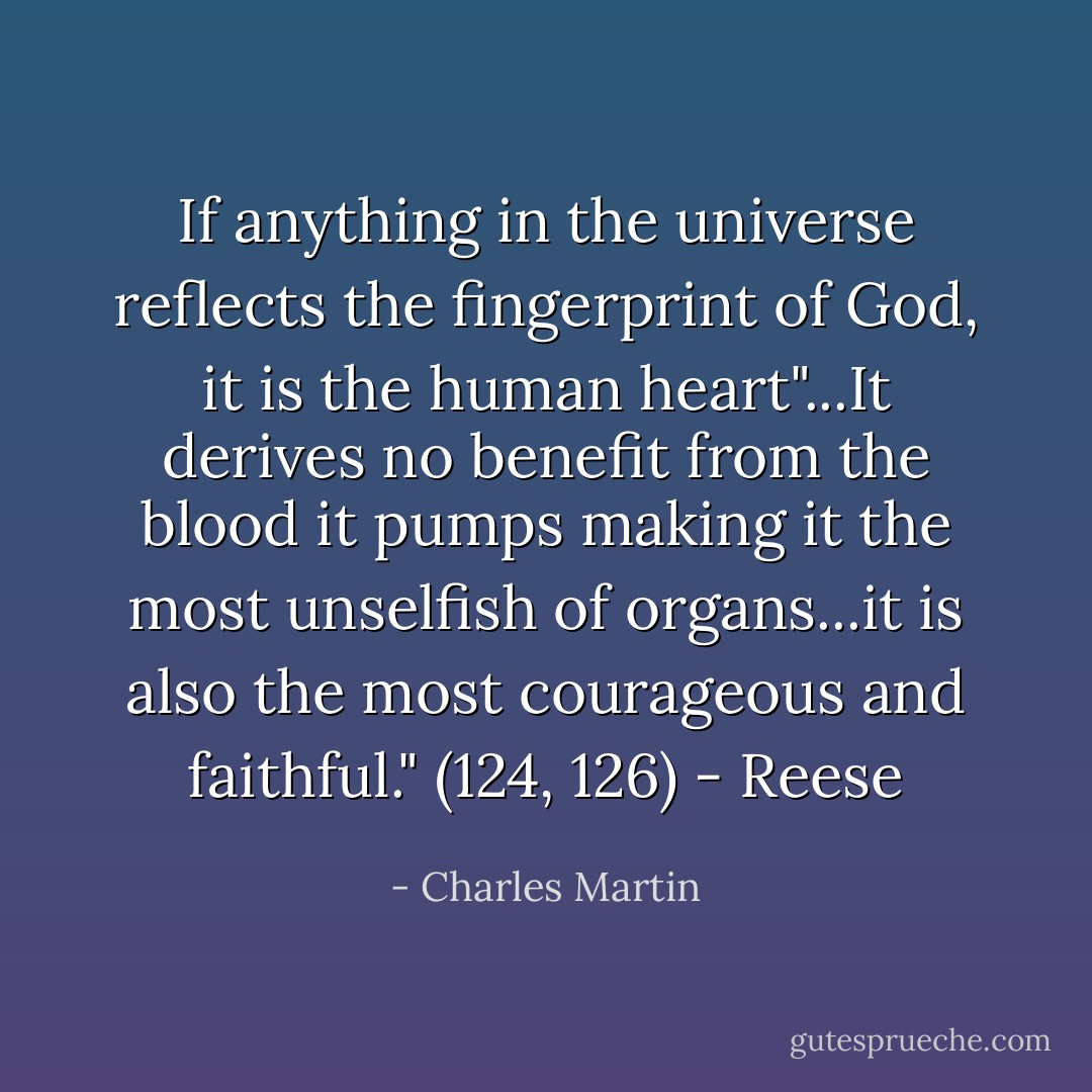 If anything in the universe reflects the fingerprint of God, it is the human heart"...It derives no benefit from the blood it pumps making it the most unselfish of organs...it is also the most courageous and faithful." (124, 126) - Reese - Charles Martin