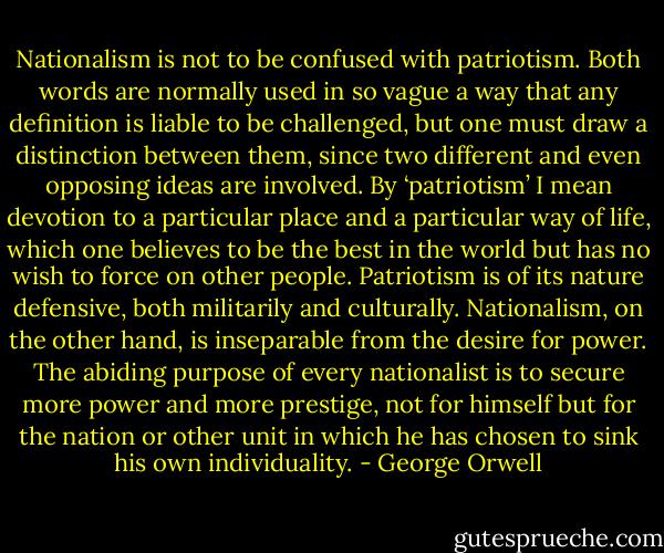 Nationalism is not to be confused with patriotism. Both words are normally used in so vague a way that any definition is liable to be challenged, but one must draw a distinction between them, since two different and even opposing ideas are involved. By ‘patriotism’ I mean devotion to a particular place and a particular way of life, which one believes to be the best in the world but has no wish to force on other people. Patriotism is of its nature defensive, both militarily and culturally. Nationalism, on the other hand, is inseparable from the desire for power. The abiding purpose of every nationalist is to secure more power and more prestige, not for himself but for the nation or other unit in which he has chosen to sink his own individuality. - George Orwell