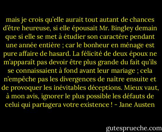 mais je crois qu’elle aurait tout autant de chances d’être heureuse, si elle épousait Mr. Bingley demain que si elle se met à étudier son caractère pendant une année entière ; car le bonheur en ménage est pure affaire de hasard. La félicité de deux époux ne m’apparaît pas devoir être plus grande du fait qu’ils se connaissaient à fond avant leur mariage ; cela n’empêche pas les divergences de naître ensuite et de provoquer les inévitables déceptions. Mieux vaut, à mon avis, ignorer le plus possible les défauts de celui qui partagera votre existence ! - Jane Austen