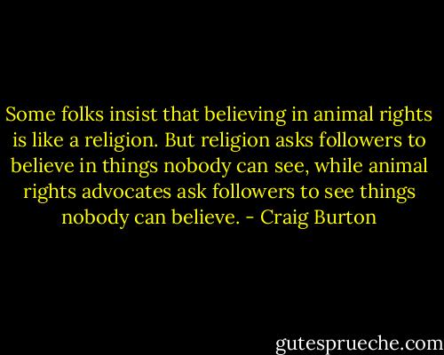Some folks insist that believing in animal rights is like a religion.<br />But religion asks followers to believe in things nobody can see, while animal rights advocates ask followers to see things nobody can believe. - Craig Burton