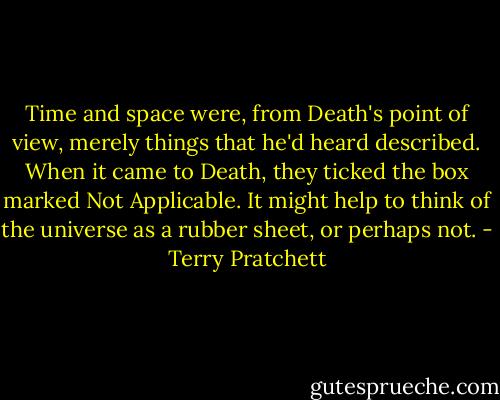 Time and space were, from Death's point of view, merely things that he'd heard described. When it came to Death, they ticked the box marked Not Applicable. It might help to think of the universe as a rubber sheet, or perhaps not. - Terry Pratchett